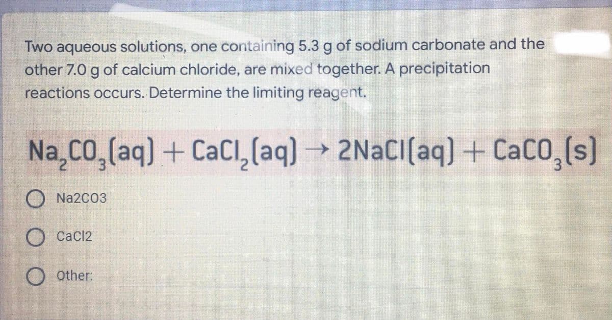 Two aqueous solutions, one containing 5.3 g of sodium carbonate and the
other 7.0 g of calcium chloride, are mixed together. A precipitation
reactions occurs. Determine the limiting reagent.
Na Co,(aq) + CaCI,(aq) → 2NACI(aq) + CaCO,(s)
O Na2C03
O Cacl2
O Other:
