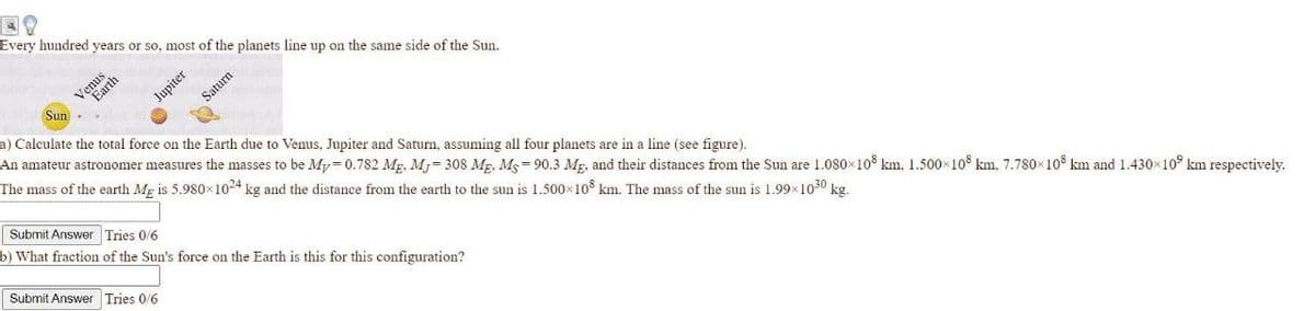 Every hundred years or so, most of the planets line up on the same side of the Sun.
Earth
Sun-
Jupiter
Saturn
a) Calculate the total force on the Earth due to Venus. Jupiter and Saturn, assuming all four planets are in a line (see figure).
An amateur astronomer measures the masses to be My= 0.782 Mg. Mj= 308 Mg. Ms= 90.3 Mg. and their distances from the Sun are 1.080x10° km, 1.500x10° km, 7.780×10° km and 1.430x10° km respectively.
The mass of the earth Mr is 5.980x1024 kg and the distance from the earth to the sun is 1.500x10 km. The mass of the sun is 1.99x1050 kg.
Submit Answer Tries 0/6
b) What fraction of the Sun's force on the Earth is this for this configuration?
Submit Answer Tries 0/6
