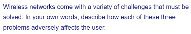 Wireless networks come with a variety of challenges that must be
solved. In your own words, describe how each of these three
problems adversely affects the user.