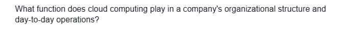 What function does cloud computing play in a company's organizational structure and
day-to-day operations?