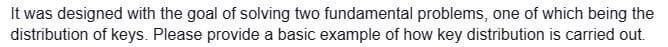 It was designed with the goal of solving two fundamental problems, one of which being the
distribution of keys. Please provide a basic example of how key distribution is carried out.