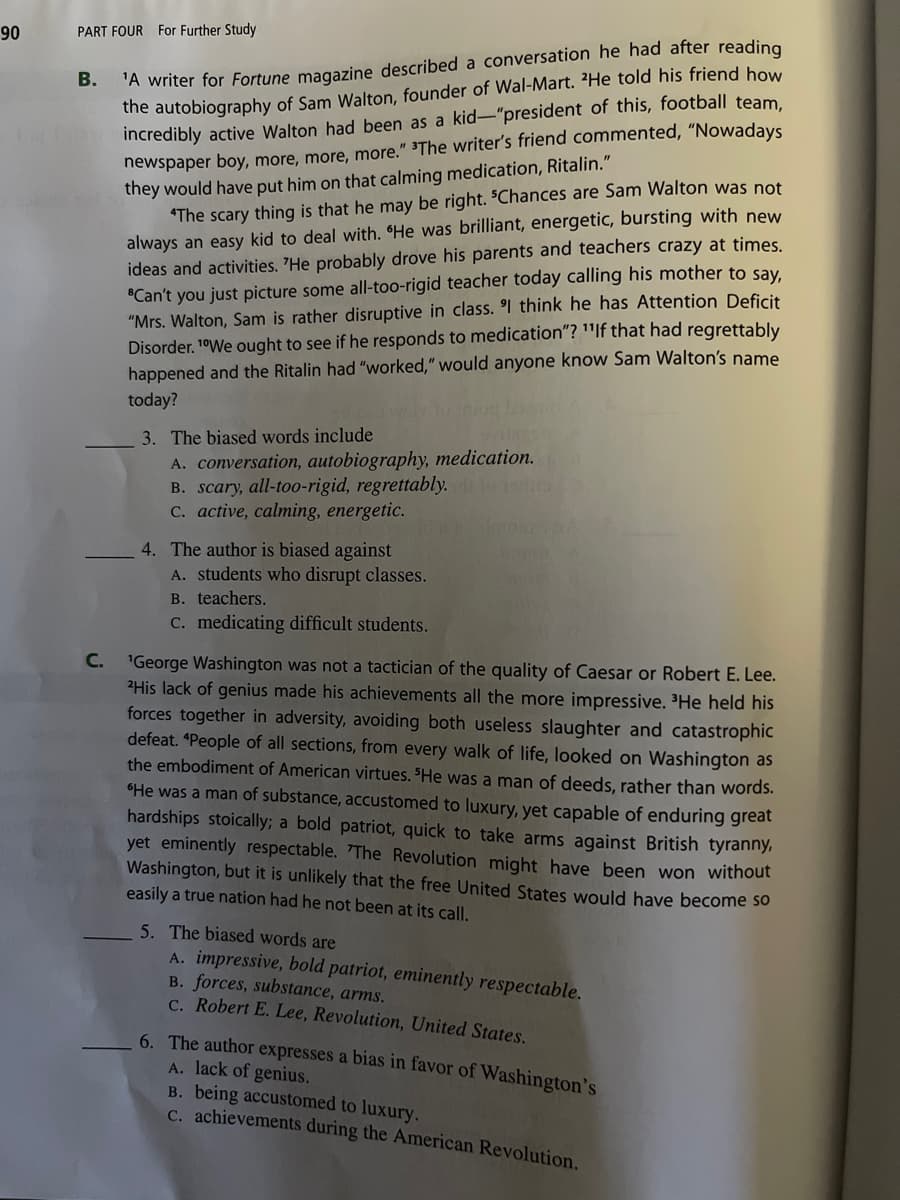 90
PART FOUR For Further Study
C.
'A writer for Fortune magazine described a conversation he had after reading
the autobiography of Sam Walton, founder of Wal-Mart. He told his friend how
incredibly active Walton had been as a kid-"president of this, football team,
newspaper boy, more, more, more." "The writer's friend commented, "Nowadays
they would have put him on that calming medication, Ritalin."
"The scary thing is that he may be right. "Chances are Sam Walton was not
always an easy kid to deal with. "He was brilliant, energetic, bursting with new
ideas and activities. 'He probably drove his parents and teachers crazy at times.
"Can't you just picture some all-too-rigid teacher today calling his mother to say,
"Mrs. Walton, Sam is rather disruptive in class. I think he has Attention Deficit
Disorder. "We ought to see if he responds to medication"? "If that had regrettably
happened and the Ritalin had "worked," would anyone know Sam Walton's name
today?
3. The biased words include
A. conversation, autobiography, medication.
B. scary, all-too-rigid, regrettably.
c. active, calming, energetic.
4. The author is biased against
A. students who disrupt classes.
B. teachers.
c. medicating difficult students.
'George Washington was not a tactician of the quality of Caesar or Robert E. Lee.
2His lack of genius made his achievements all the more impressive. ³He held his
forces together in adversity, avoiding both useless slaughter and catastrophic
defeat. *People of all sections, from every walk of life, looked on Washington as
the embodiment of American virtues. "He was a man of deeds, rather than words.
"He was a man of substance, accustomed to luxury, yet capable of enduring great
hardships stoically; a bold patriot, quick to take arms against British tyranny,
yet eminently respectable. "The Revolution might have been won without
Washington, but it is unlikely that the free United States would have become so
easily a true nation had he not been at its call.
5. The biased words are
A. impressive, bold patriot, eminently respectable.
B. forces, substance, arms.
c. Robert E. Lee, Revolution, United States.
6. The author expresses a bias in favor of Washington's
A. lack of genius.
B. being accustomed to luxury.
C. achievements during the American Revolution.