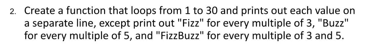 2. Create a function that loops from 1 to 30 and prints out each value on
a separate line, except print out "Fizz" for every multiple of 3, "Buzz"
for every multiple of 5, and "FizzBuzz" for every multiple of 3 and 5.
