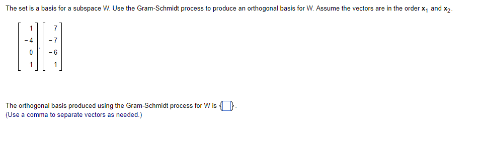 The set is a basis for a subspace W. Use the Gram-Schmidt process to produce an orthogonal basis for W. Assume the vectors are in the order x₁ and x2-
1
7
-7
HH
1
The orthogonal basis produced using the Gram-Schmidt process for Wis
(Use a comma to separate vectors as needed.)