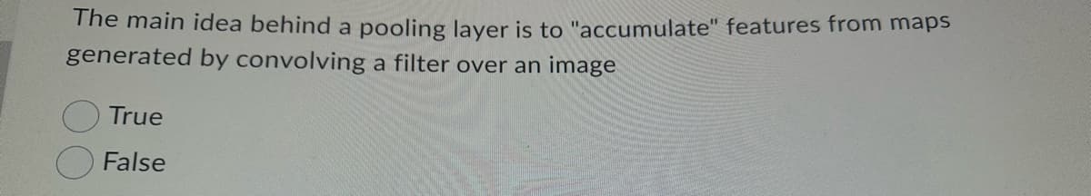 The main idea behind a pooling layer is to "accumulate" features from maps
generated by convolving a filter over an image
True
False