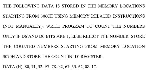 THE FOLLOWING DATA IS STORED IN THE MEMORY LOCATIONS
STARTING FROM 3060H USING MEMORY RELATED INSTRUCTIONS
(NOT MANUALLY). WRITE PROGRAM TO COUNT THE NUMBERS
ONLY IF D6 AND DO BITS ARE 1, ELSE REJECT THE NUMBER. STORE
THE COUNTED NUMBERS STARTING FROM MEMORY LOCATION
3070H AND STORE THE COUNT IN 'D' REGISTER.
DATA (H): 80, 71, 52, E7, 78, F2, 67, 35, 62, 08, 17.
