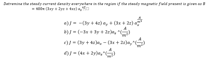 Detremine the steady current density everywhere in the region if the steady magnetic field present is given as B
= 400m (3xy + 2yz + 4xz) a₂
A
a)] = -(3y + 4z) a₂ + (3x + 2z)
b) J = (-3x + 3y + 2z)a₂ ^ 'm'
c)] = (3y + 4z)ax
(3x + 2z)a^(
d) J = (4x + 2y)a₂^(-
m²
A