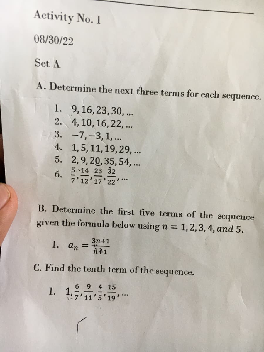 Activity No. 1
08/30/22
Set A
A. Determine the next three terms for each sequence.
9, 16, 23, 30,...
4, 10, 16, 22, ...
-7,-3, 1, ...
1, 5, 11, 19, 29, ...
2,9, 20, 35, 54, ...
5-14 23 32
7'12'17'22'
1.
2.
3.
4.
5.
6.
B. Determine the first five terms of the sequence
given the formula below using n = 1, 2, 3, 4, and 5.
1. an =
3n+1
n+1
=4
C. Find the tenth term of the sequence.
6 9 4 15
1. 1711'5'19'