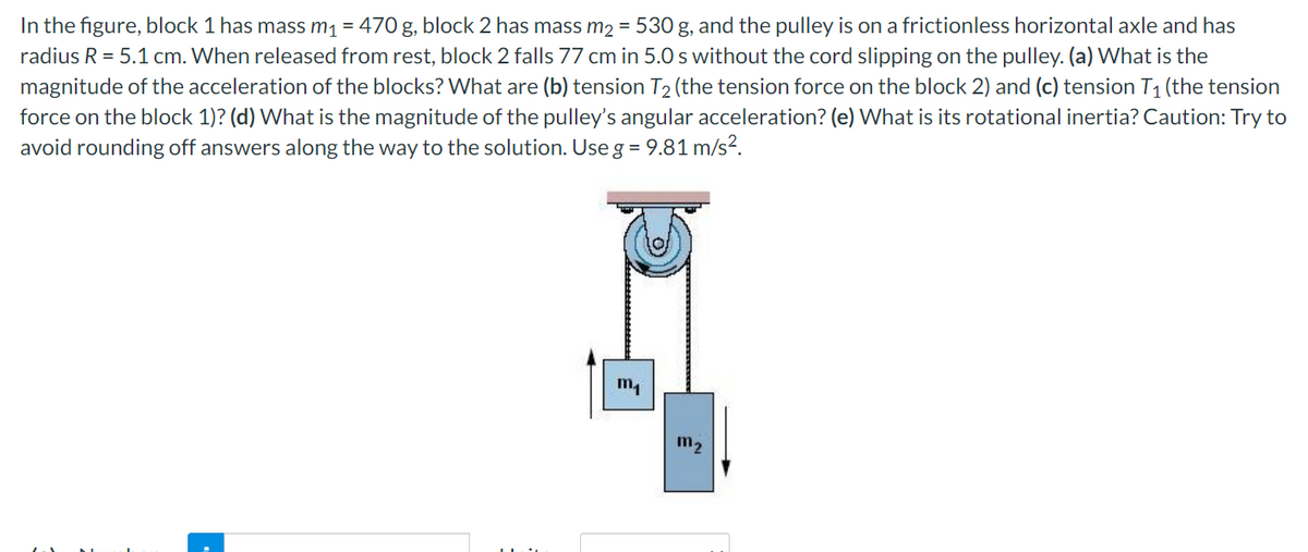 In the figure, block 1 has mass m1 = 470 g, block 2 has mass m2 = 530 g, and the pulley is on a frictionless horizontal axle and has
radius R = 5.1 cm. When released from rest, block 2 falls 77 cm in 5.0 s without the cord slipping on the pulley. (a) What is the
magnitude of the acceleration of the blocks? What are (b) tension T2 (the tension force on the block 2) and (c) tension T1 (the tension
force on the block 1)? (d) What is the magnitude of the pulley's angular acceleration? (e) What is its rotational inertia? Caution: Try to
avoid rounding off answers along the way to the solution. Use g = 9.81 m/s?.
m2
