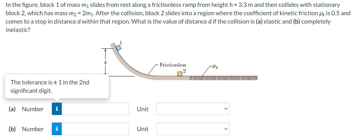 In the figure, block 1 of mass m1 slides from rest along a frictionless ramp from height h = 3.3 m and then collides with stationary
block 2, which has mass m2 = 2m1. After the collision, block 2 slides into a region where the coefficient of kinetic friction Hg is 0.5 and
comes to a stop in distance d within that region. What is the value of distance d if the collision is (a) elastic and (b) completely
inelastic?
h
Frictionless
2.
The tolerance is + 1 in the 2nd
significant digit.
(a) Number
i
Unit
(b) Number
Unit
>
