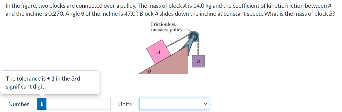 In the figure, two blocks are connected over a pulley. The mass of block A is 14.0 kg and the coefficient of kinetic friction between A
and the incline is 0.270. Angle e of the incline is 47.0°. Block A slides down the incline at constant speed. What is the mass of block B?
Frictionless,
massless pulley
A
The tolerance is + 1 in the 3rd
significant digit.
Number
i
Units
