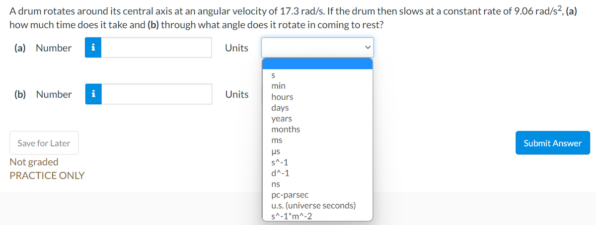 A drum rotates around its central axis at an angular velocity of 17.3 rad/s. If the drum then slows at a constant rate of 9.06 rad/s², (a)
how much time does it take and (b) through what angle does it rotate in coming to rest?
(a) Number
i
Units
min
(b) Number
i
Units
hours
days
years
months
Save for Later
ms
Submit Answer
us
Not graded
s^-1
PRACTICE ONLY
d^-1
ns
pc-parsec
u.s. (universe seconds)
s^-1*m^-2
