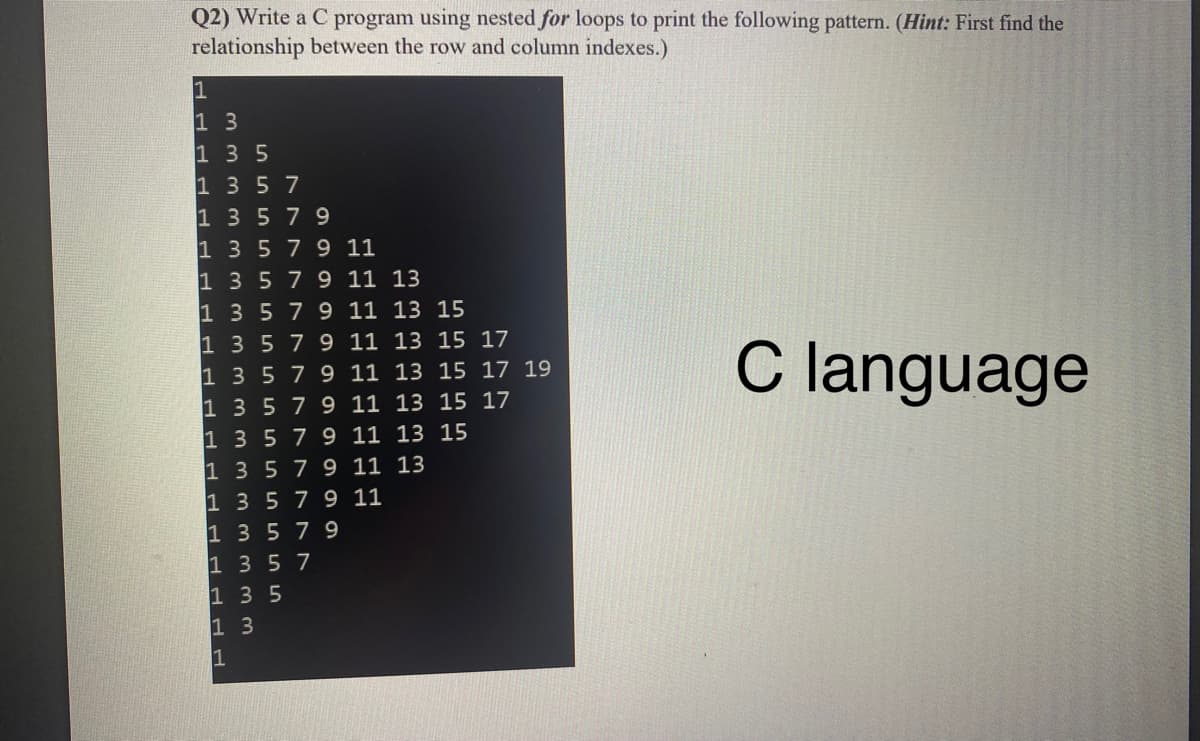 Q2) Write a C program using nested for loops to print the following pattern. (Hint: First find the
relationship between the row and column indexes.)
1 3
1 3 5
1 35 7
1 3579
1 3579 11
1 3579 11 13
1 3579 11 13 15
1 3579 11 13 15 17
1 3 5 79 11 13 15 17 19
1 3 579 11 13 15 17
1 3 579 11 13 15
1 3 579 11 13
1 3 579 11
1 3 579
1 3 5 7
1 3 5
1 3
C language
1
