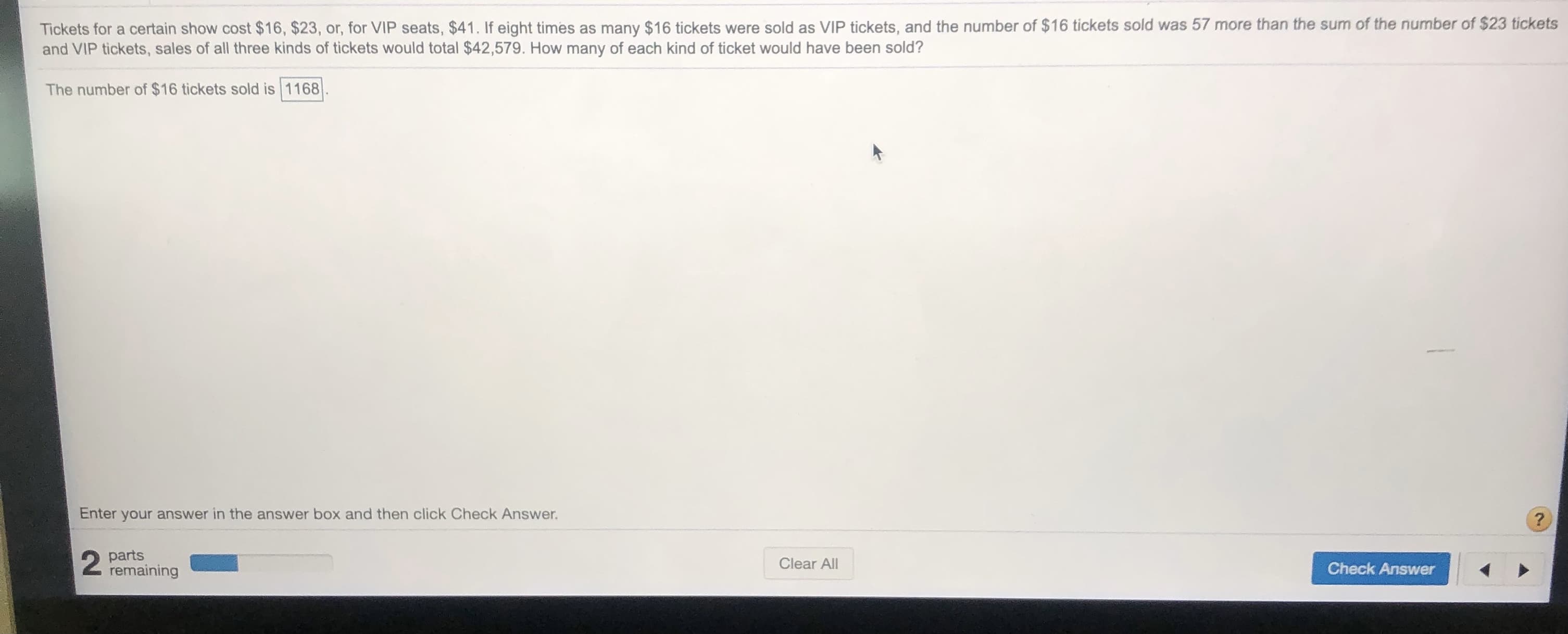 Tickets for a certain show cost $16, $23, or, for VIP seats, $41. If eight times as many $16 tickets were sold as VIP tickets, and the number of $16 tickets sold was 57 more than the sum of the number of $23 tickets
and VIP tickets, sales of all three kinds of tickets would total $42,579. How many of each kind of ticket would have been sold?
The number of $16 tickets sold is 1168
