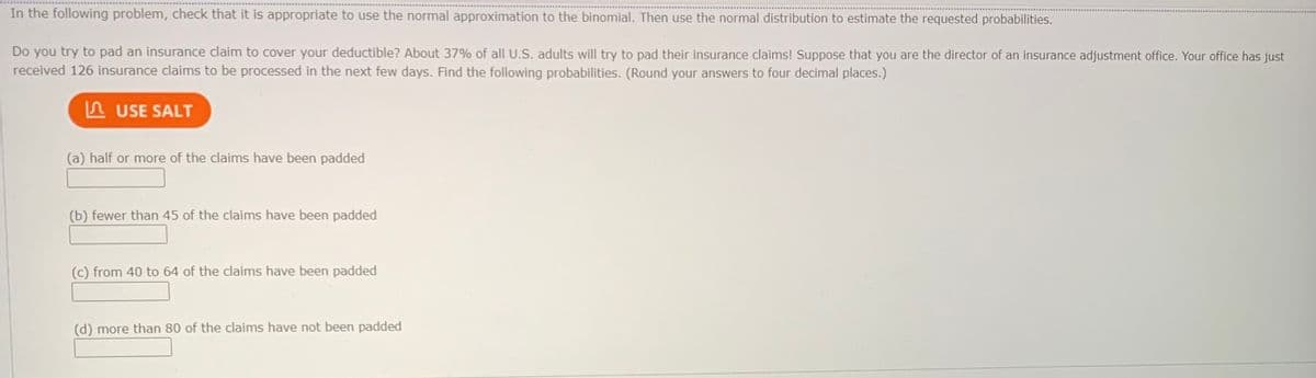 In the following problem, check that it is appropriate to use the normal approximation to the binomial. Then use the normal distribution to estimate the requested probabilities.
Do you try to pad an insurance claim to cover your deductible? About 37% of all U.S. adults will try to pad their insurance claims! Suppose that you are the director of an insurance adjustment office. Your office has just
received 126 insurance claims to be processed in the next few days. Find the following probabilities. (Round your answers to four decimal places.)
A USE SALT
(a) half or more of the claims have been padded
(b) fewer than 45 of the claims have been padded
(c) from 40 to 64 of the claims have been padded
(d) more than 80 of the claims have not been padded
