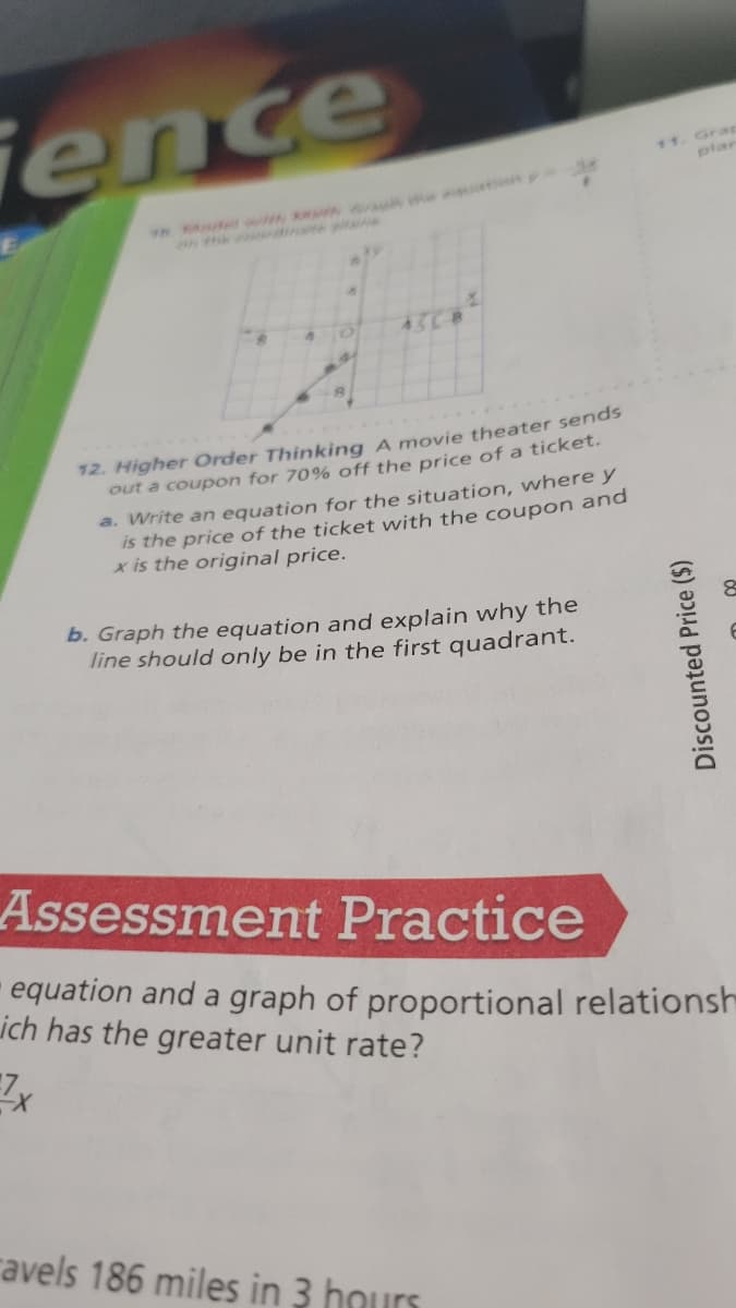 ence
11. Grap
plar
98. A r e a in
43C8
....
12. Higher Order Thinking A movie theater sends
out a coupon for 70% off the price of a ticket.
a. Write an equation for the situation, where y
is the price of the ticket with the coupon and
x is the original price.
b. Graph the equation and explain why the
line should only be in the first quadrant.
Assessment Practice
equation and a graph of proportional relationsh
ich has the greater unit rate?
ravels 186 miles in 3 hours
Discounted Price ($)
