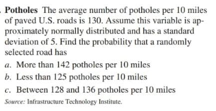 Potholes The average number of potholes per 10 miles
of paved U.S. roads is 130. Assume this variable is ap-
proximately normally distributed and has a standard
deviation of 5. Find the probability that a randomly
selected road has
a. More than 142 potholes per 10 miles
b. Less than 125 potholes per 10 miles
c. Between 128 and 136 potholes per 10 miles
Source: Infrastructure Technology Institute.
