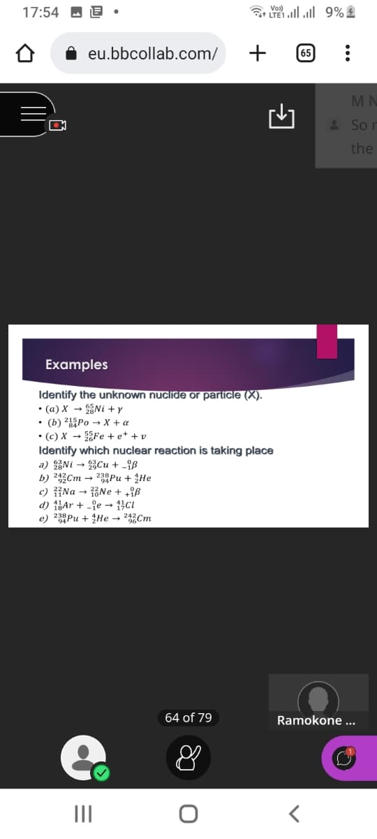 17:54
O
eu.bbcollab.com/
23Pu + He
Ne + +iß
Cl
Examples
Identify the unknown nuclide or particle (X).
• (a) X → Ni+y
• (b) 215Po → X + a
• (c) X→Fe +e++v
Identify which nuclear reaction is taking place
a) Ni
Cu + iß
b) 242 Cm
c) Na →
d) Arie
e) 23 Pu + He → 242 Cm
e
|||
64 of 79
+
&
TE9% ž
65 :
MN
Sor
the
Ramokone ...