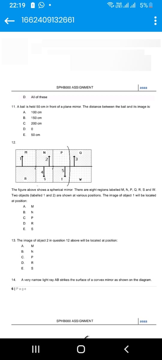 22:19 O
1662409132661
12.
D.
B.
C.
D
E.
M
11. A ball is held 50 cm in front of a plane mirror. The distance between the ball and its image is:
100 cm
150 cm
200 cm
0
50 cm
1
All of these
R
N
SPHB000 ASSIGNMENT
S
P
T
W
** | | 5%
13. The image of object 2 in question 12 above will be located a
A M
B.
N
C.
P
D
E S
The figure above shows spherical mirror. There are eight regions labelled M, N, P, Q, R, S and W.
Two objects (labelled 1 and 2) are shown at various positions. The image of object 1 will be located
at position:
A
M
B.
N
C
P
D
R
E. S
2022
SPHB000 ASSIGNMENT
position:
14. A very narrow light ray AB strikes the surface of a convex mirror as shown on the diagram.
61 Page
2022