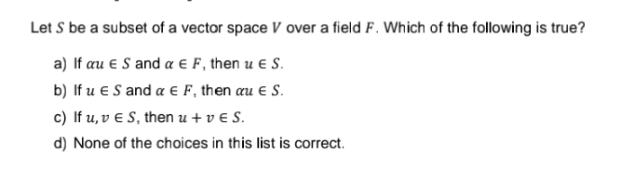 Let S be a subset of a vector space V over a field F. Which of the following is true?
a) If au € S and a € F, then u € S.
b) If u ES and a € F, then au € S.
c) If u, v € S, then u + v E S.
d) None of the choices in this list is correct.