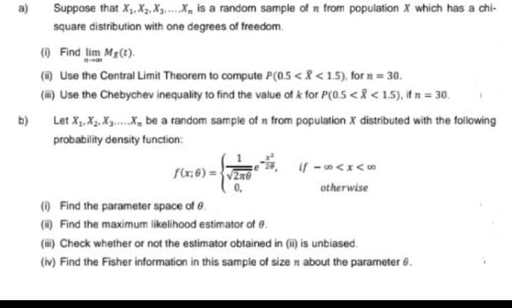 a)
b)
Suppose that X₁, X₂, X3.....X is a random sample of n from population X which has a chi-
square distribution with one degrees of freedom.
(i) Find lim Mg(t).
(ii) Use the Central Limit Theorem to compute P(0.5 <<1.5), for n = 30.
(iii) Use the Chebychev inequality to find the value of k for P(0.5 < X < 1.5), if n = 30.
Let X₁, X₂, X₁X be a random sample of n from population X distributed with the following
probability density function:
f(x:0)=√20
0,
if -∞<x<∞
otherwise
(i)
Find the parameter space of 0.
(ii) Find the maximum likelihood estimator of 0.
(iii) Check whether or not the estimator obtained in (ii) is unbiased
(iv) Find the Fisher information in this sample of size n about the parameter 6.