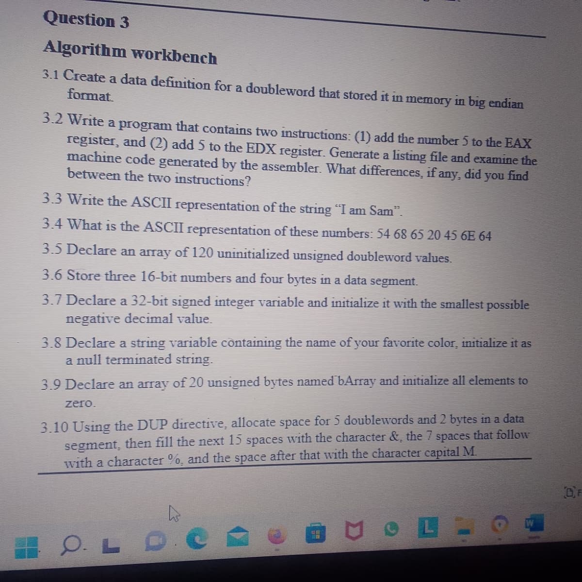 Question 3
Algorithm workbench
3.1 Create a data definition for a doubleword that stored it in memory in big endian
format
3.2 Write a program that contains two instructions: (1) add the number 5 to the EAX
register, and (2) add 5 to the EDX register. Generate a listing file and examine the
machine code generated by the assembler. What differences, if any,
between the two instructions?
did you find
3.3 Write the ASCII representation of the string "I am Sam”.
3.4 What is the ASCII representation of these numbers: 54 68 65 20 45 6E 64
3.5 Declare an array of 120 uninitialized unsigned doubleword values.
3.6 Store three 16-bit numbers and four bytes in a data segment.
3.7 Declare a 32-bit signed integer variable and initialize it with the smallest possible
negative decimal value.
3.8 Declare a string variable containing the name of your favorite color, initialize it as
a null terminated string.
3.9 Declare an array of 20 unsigned bytes named bArray and initialize all elements to
zero.
3.10 Using the DUP directive, allocate space for 5 doublewords and 2 bytes in a data
segment, then fill the next 15 spaces with the character &, the 7 spaces that follow
with a character %, and the space after that with the character capital M.
OLD
of
MOL
OF