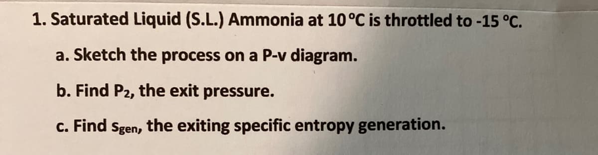 1. Saturated Liquid (S.L.) Ammonia at 10°C is throttled to -15 °C.
a. Sketch the process on a P-v diagram.
b. Find P2, the exit pressure.
c. Find Sgen, the exiting specific entropy generation.
