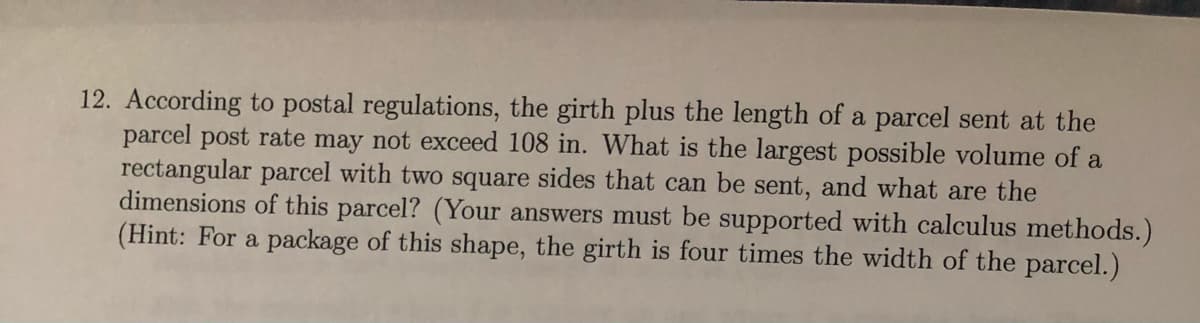 12. According to postal regulations, the girth plus the length of a parcel sent at the
parcel post rate may not exceed 108 in. What is the largest possible volume of a
rectangular parcel with two square sides that can be sent, and what are the
dimensions of this parcel? (Your answers must be supported with calculus methods.)
(Hint: For a package of this shape, the girth is four times the width of the parcel.)
