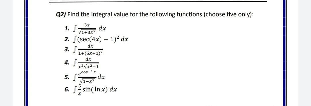 Q2) Find the integral value for the following functions (choose five only):
3x
1. S-
2. S(sec(4x) – 1)² dx
3. S
dx
V1+3x2
dx
1+(5x+1)2
dx
4. S
x2Vx2–1
e Cos-1x
5. S
V1-x2
6. SEsin(In x) dx
