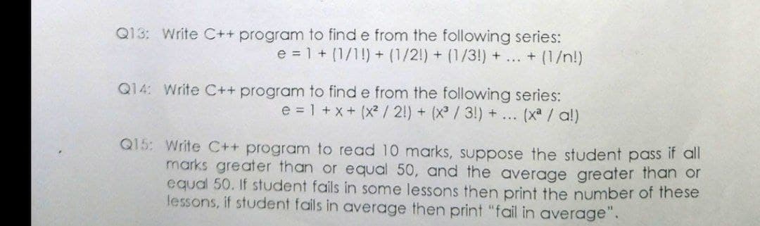 Q13: Write C++ program to find e from the following series:
e = 1 + (1/1!) + (1/2!) + (1/3!) + ... + (1/n!)
Q14: Write C++ program to find e from the following series:
e = 1 +x+ (x²/ 2!) + (X / 3!) + ...
(xa / a!)
Q15: Write C++ program to read 10 marks, suppose the student pass if all
marks greater than or equal 50, and the average greater than or
equal 50. If student fails in some lessons then print the number of these
lessons, if student fails in average then print "fail in average".
