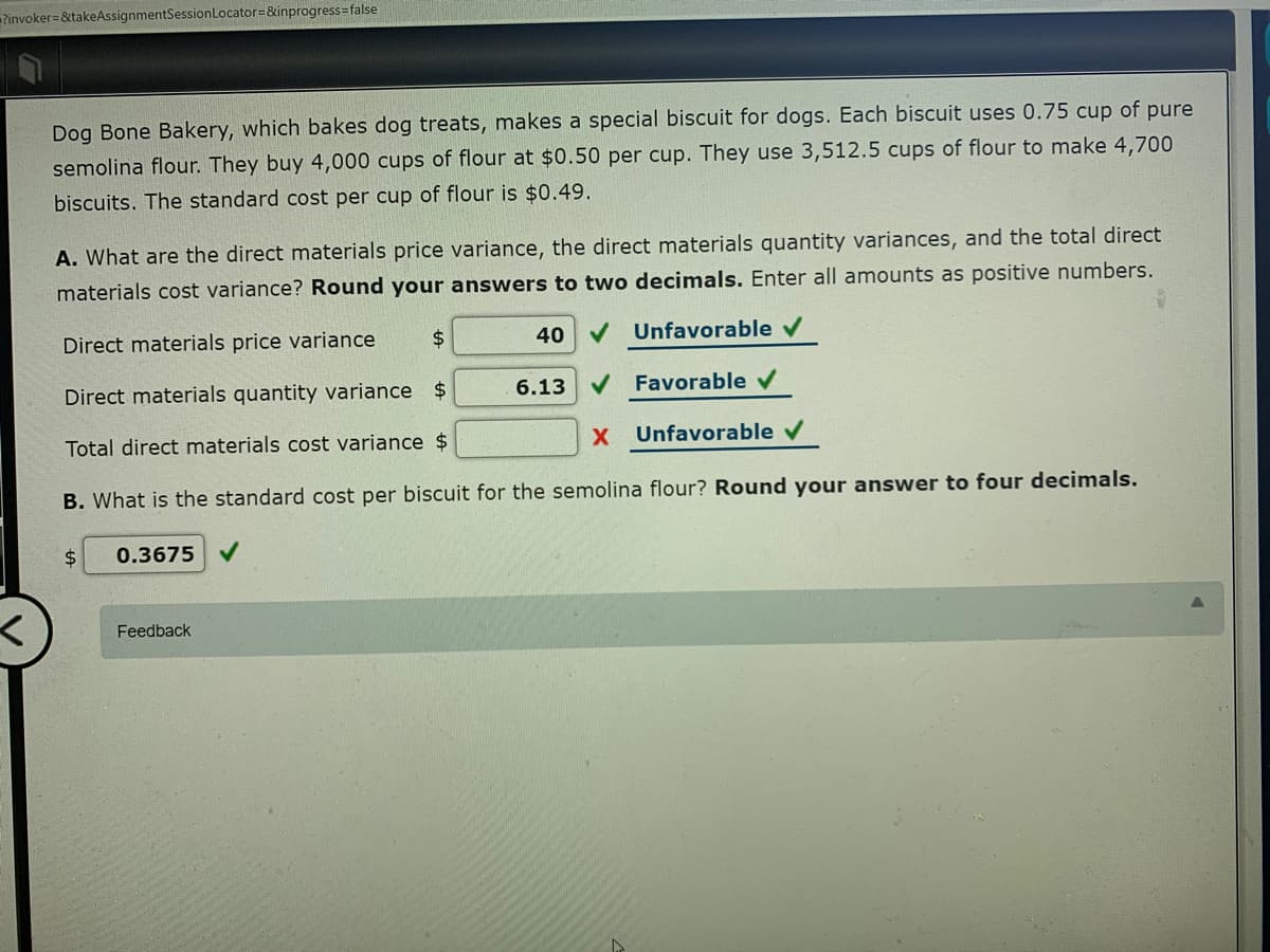 Pinvoker= &takeAssignmentSessionLocator=&inprogress false
Dog Bone Bakery, which bakes dog treats, makes a special biscuit for dogs. Each biscuit uses 0.75 cup of pure
semolina flour. They buy 4,000 cups of flour at $0.50 per cup. They use 3,512.5 cups of flour to make 4,700
biscuits. The standard cost per cup of flour is $0.49.
A. What are the direct materials price variance, the direct materials quantity variances, and the total direct
materials cost variance? Round your answers to two decimals. Enter all amounts as positive numbers.
Direct materials price variance
2$
40
V Unfavorable v
Direct materials quantity variance $
6.13
V Favorable v
Total direct materials cost variance $
X.
Unfavorable v
B. What is the standard cost per biscuit for the semolina flour? Round your answer to four decimals.
$4
0.3675 V
Feedback
