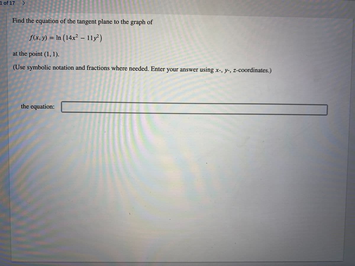 1 of 17 >
Find the equation of the tangent plane to the graph of
f(x, y) = In (14x² – 11y²)
at the point (1, 1).
(Use symbolic notation and fractions where needed. Enter your answer using x-, y-, z-coordinates.)
the equation:

