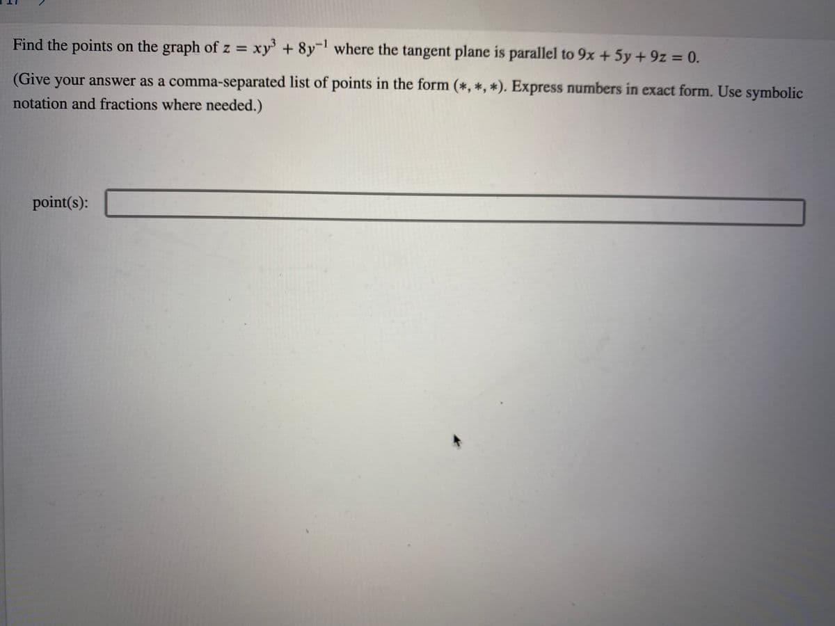 Find the points on the graph of z = xy' + 8y¯' where the tangent plane is parallel to 9x + 5y + 9z = 0.
%3D
%3D
(Give your answer as a comma-separated list of points in the form (*, *, *). Express numbers in exact form. Use symbolic
notation and fractions where needed.)
point(s):
