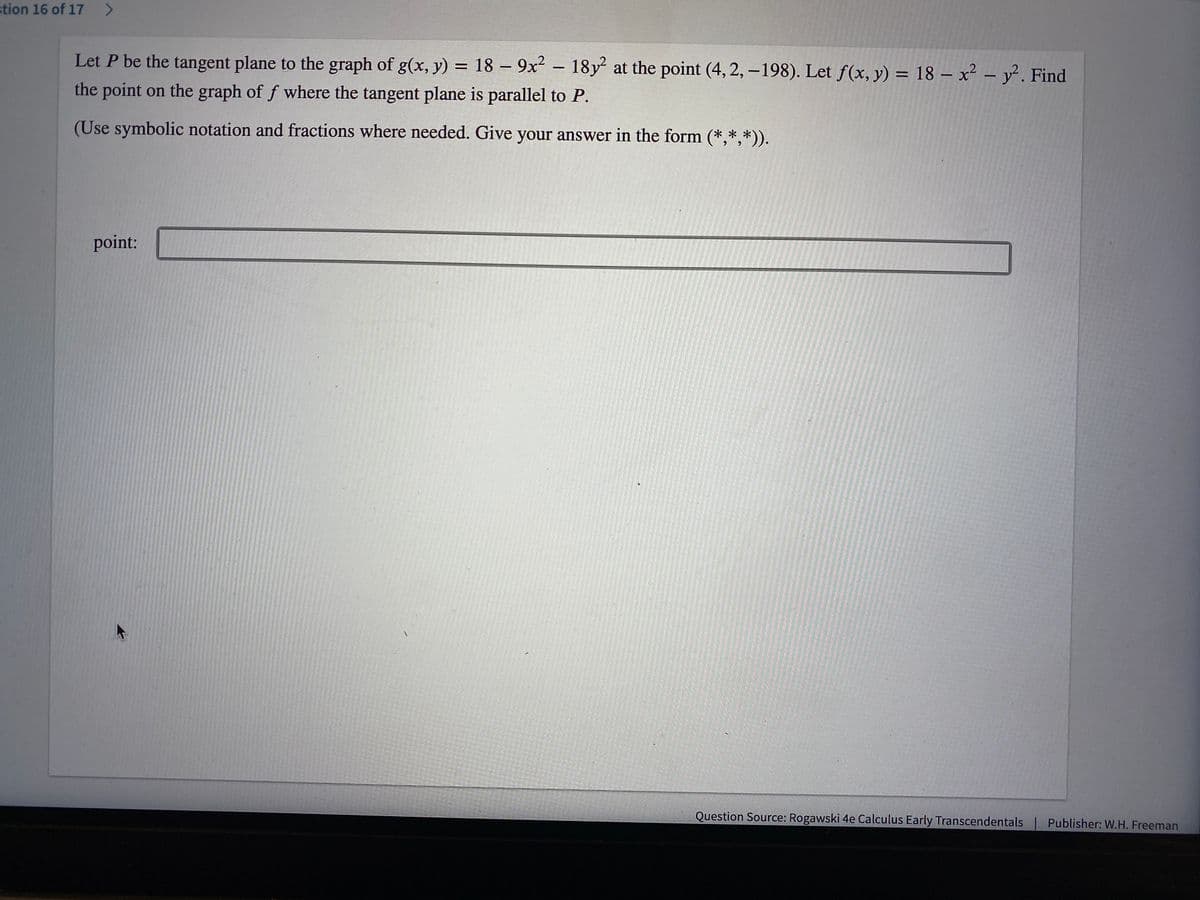 stion 16 of 17 >
Let P be the tangent plane to the graph of g(x, y) = 18 – 9x² – 18y at the point (4, 2, – 198). Let f(x, y) = 18 – x² – y. Find
%3D
the point on the graph of f where the tangent plane is parallel to P.
(Use symbolic notation and fractions where needed. Give your answer in the form (*,*,*)).
point:
Question Source: Rogawski 4e Calculus Early Transcendentals
Publisher: W.H. Freeman
