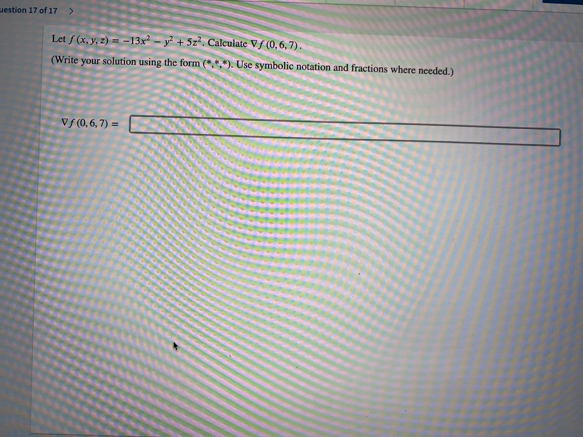 uestion 17 of 17 >
Let f (x, y, z) = -13x² – y² + 5z. Calculate Vf (0, 6,7).
(Write your solution using the form (*,*,*). Use symbolic notation and fractions where needed.)
Vƒ (0,6, 7) =
%3D
