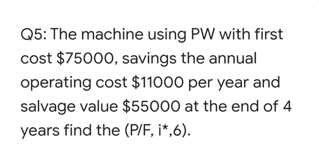 Q5: The machine using PW with first
cost $75000, savings the annual
operating cost $11000 per year and
salvage value $55000 at the end of 4
years find the (P/F, i*,6).
