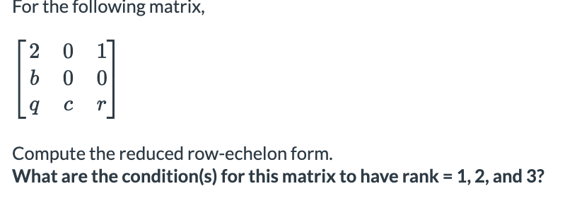 For the following matrix,
2 0 17
b 0 0
Compute the reduced row-echelon form.
What are the condition(s) for this matrix to have rank = 1, 2, and 3?
