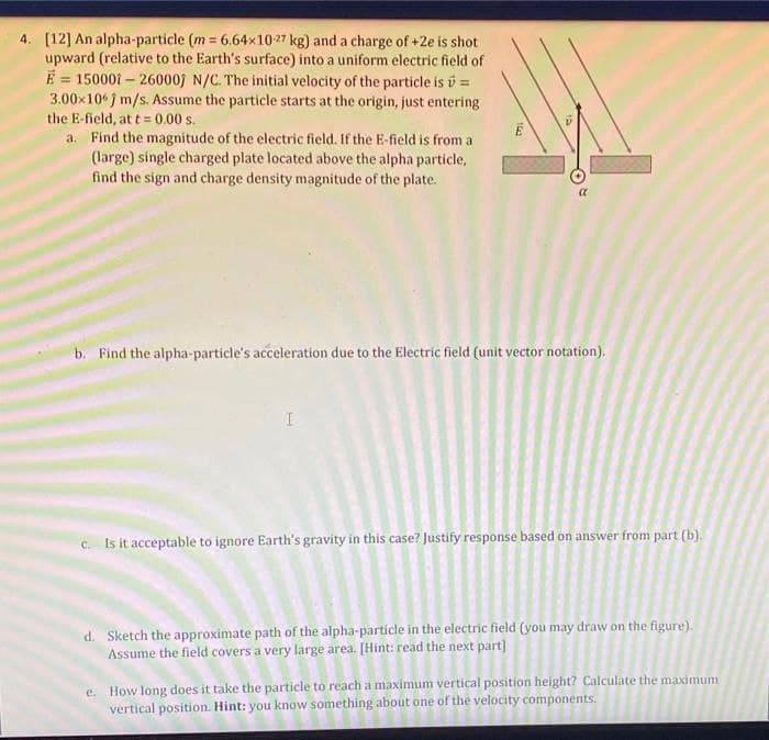 4. (12] An alpha-particle (m = 6.64x1027 kg) and a charge of +2e is shot
upward (relative to the Earth's surface) into a uniform electric field of
E = 15000i – 26000j N/C. The initial velocity of the particle is i =
3.00x10 f m/s. Assume the particle starts at the origin, just entering
the E-field, at t = 0.00 s.
a. Find the magnitude of the electric field. If the E-field is from a
(large) single charged plate located above the alpha particle,
find the sign and charge density magnitude of the plate.
%3D
b. Find the alpha-particle's acceleration due to the Electric field (unit vector notation).
c. Is it acceptable to ignore Earth's gravity in this case? Justify response based on answer from part (b).
d. Sketch the approximate path of the alpha-particle in the electric field (you may draw on the figure).
Assume the field covers a very large area. [Hint: read the next part]
e. How long does it take the particle to reach a maximum vertical position height? Calculate the maximum
vertical position. Hint: you know something about one of the velocity components.
