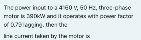 The power input to a 4160 V, 50 Hz, three-phase
motor is 390kW and it operates with power factor
of 0.79 lagging, then the
line current taken by the motor is
