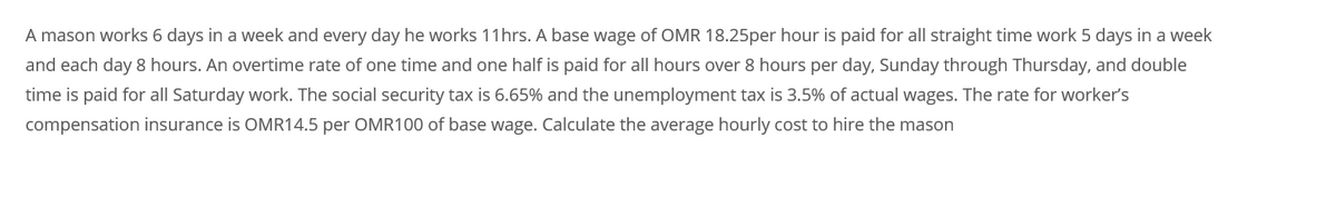 A mason works 6 days in a week and every day he works 11hrs. A base wage of OMR 18.25per hour is paid for all straight time work 5 days in a week
and each day 8 hours. An overtime rate of one time and one half is paid for all hours over 8 hours per day, Sunday through Thursday, and double
time is paid for all Saturday work. The social security tax is 6.65% and the unemployment tax is 3.5% of actual wages. The rate for worker's
compensation insurance is OMR14.5 per OMR100 of base wage. Calculate the average hourly cost to hire the mason
