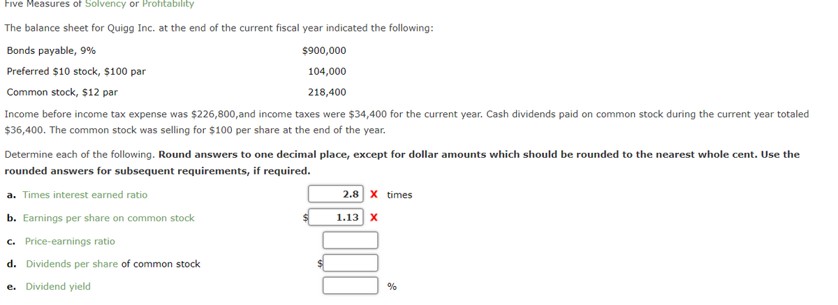 Five Measures of Solvency or Profitability
The balance sheet for Quigg Inc. at the end of the current fiscal year indicated the following:
Bonds payable, 9%
Preferred $10 stock, $100 par
Common stock, $12 par
Income before income tax expense was $226,800, and income taxes were $34,400 for the current year. Cash dividends paid on common stock during the current year totaled
$36,400. The common stock was selling for $100 per share at the end of the year.
$900,000
104,000
218,400
Determine each of the following. Round answers to one decimal place, except for dollar amounts which should be rounded to the nearest whole cent. Use the
rounded answers for subsequent requirements, if required.
a. Times interest earned ratio
b. Earnings per share on common stock
c. Price-earnings ratio
d. Dividends per share of common stock
e. Dividend yield
2.8 X times
1.13 X
%