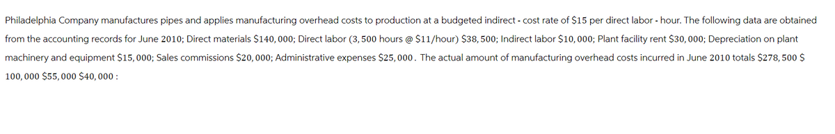 Philadelphia Company manufactures pipes and applies manufacturing overhead costs to production at a budgeted indirect - cost rate of $15 per direct labor - hour. The following data are obtained
from the accounting records for June 2010; Direct materials $140,000; Direct labor (3,500 hours @ $11/hour) $38,500; Indirect labor $10,000; Plant facility rent $30,000; Depreciation on plant
machinery and equipment $15,000; Sales commissions $20,000; Administrative expenses $25,000. The actual amount of manufacturing overhead costs incurred in June 2010 totals $278, 500 $
100,000 $55,000 $40,000: