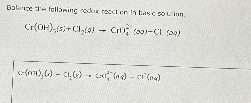 Balance the following redox reaction in basic solution.
Cr(OH)3(s) + Cl₂(g) → Cro (aq) + Cl(aq)
Cr(OH), (s) + Cl₂(g) → Cro (aq) + CI (aq)