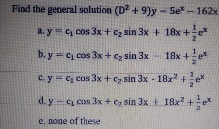 Find the general solution (D? + 9)y = 5e* - 162x
a. y = C1 cos 3x + c2 sin 3x + 18x +e*
2
b. y = c1 cos 3x + c2 sin 3x – 18x+e
C. y = c1 cos 3x + c2 sin 3x - 18x2 + e*
2
d. y = c, cos 3x + c2 sin 3x + 18x² +
2
e. none of these
1/2
