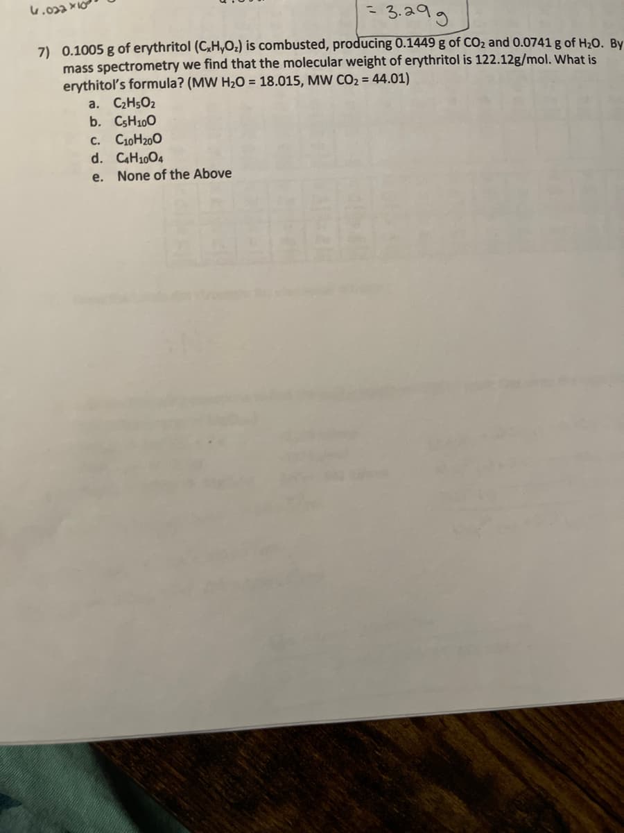 = 3.29g
7) 0.1005 g of erythritol (C₂H₂O₂) is combusted, producing 0.1449 g of CO₂ and 0.0741 g of H₂O. By
mass spectrometry we find that the molecular weight of erythritol is 122.12g/mol. What is
erythitol's formula? (MW H₂O = 18.015, MW CO₂ = 44.01)
a. C₂H5O₂
b. C5H100
4.022x10
C. C10H₂00
d. C4H1004
e. None of the Above