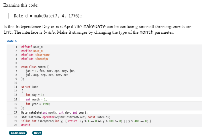 Examine this code:
| Date d = makeDate(7, 4, 1776);
Is this Independence Day or is it April 7th? makeDate can be confusing since all three arguments are
int. The interface is brittle. Make it stronger by changing the type of the month parameter.
date.h
1 fifndef DATE_H
2 #define DATE H
3 finclude <iostream>
4 #include <iomanip>
enum class Month {
jan
= 1, feb, mar, apr, may, jun,
jul, aug, sep, oct, nov, dec
9 };
7
10
11
struct Date
12 {
13
int day = 1;
14
int month = 1;
15
int year = 1970;
16 };
Date makeDate(int month, int day, int year);
17
18 std::ostream& operator<<(std:ostreams out, const Date& d);
inline int isleapYear(int y) { return (y % 4 = 0 && y % 180 != ®) || y % 409 = 0; }
19
20
#endif
CodeCheck
Reset
