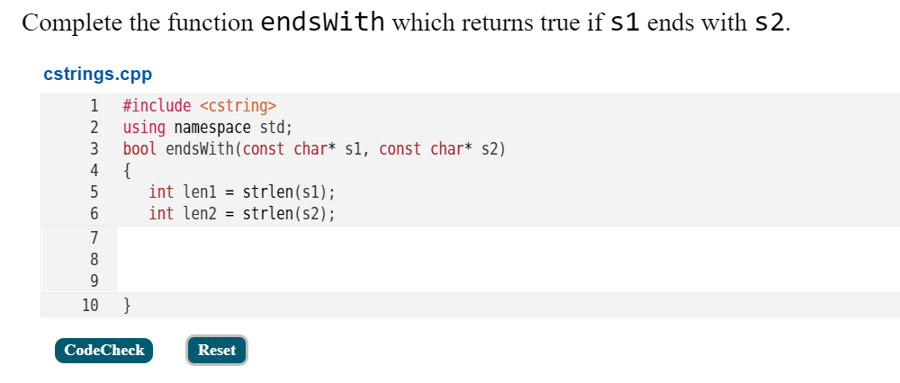 Complete the function endsWith which returns true if s1 ends with S2.
cstrings.cpp
#include <cstring>
using namespace std;
bool endsWith(const char* s1, const char* s2)
{
int lenl = strlen(s1);
int len2 = strlen(s2);
1
2
4
5
7
8
10
}
CodeCheck
Reset
