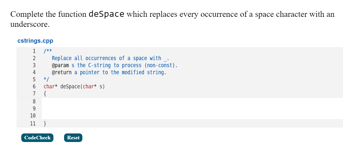 Complete the function deSpace which replaces every occurrence of a space character with an
underscore.
cstrings.cpp
1
/**
Replace all occurrences of a space with
@param s the C-string to process (non-const).
@return a pointer to the modified string.
*/
char* deSpace(char* s)
{
2
3
4
6
7
8
9.
10
11
}
CodeCheck
Reset
