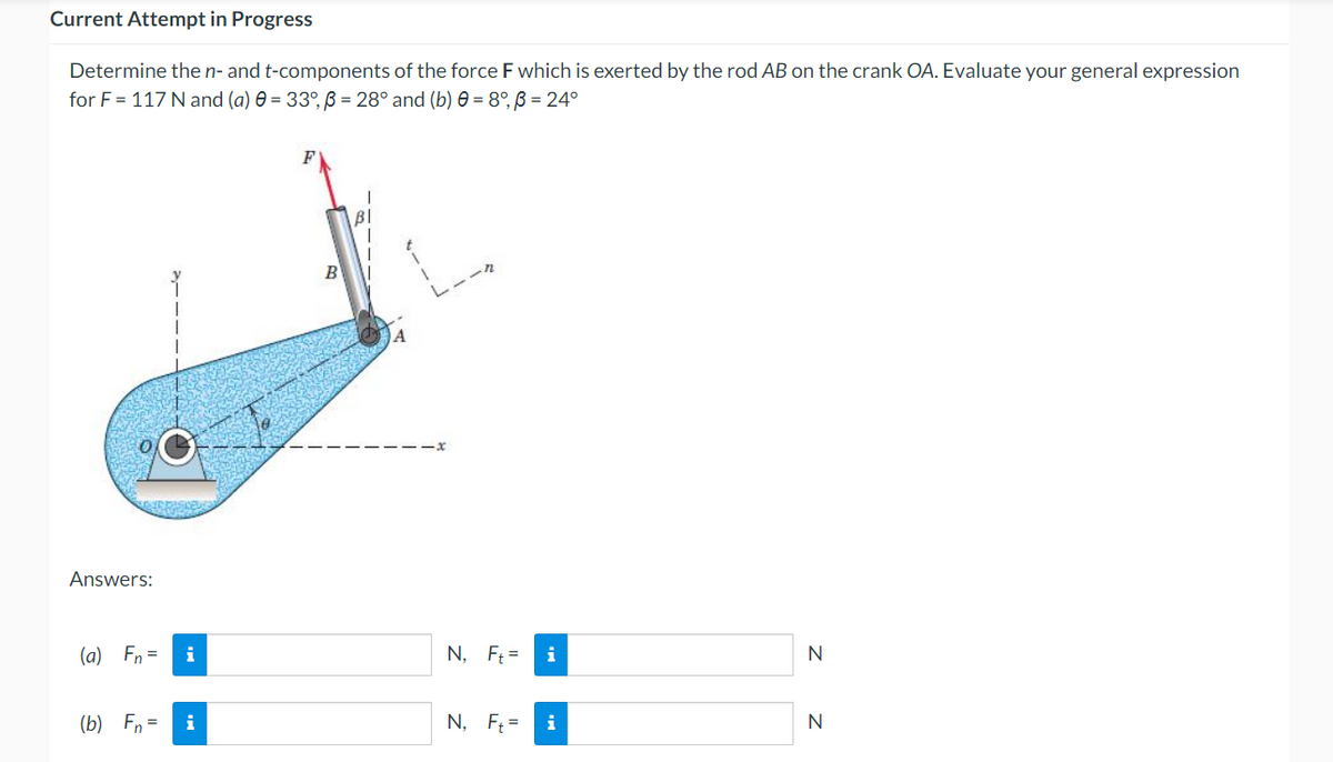 Current Attempt in Progress
Determine the n- and t-components of the force F which is exerted by the rod AB on the crank OA. Evaluate your general expression
for F = 117 N and (a) 0 = 33°, ß = 28° and (b) 0 = 8°, ß = 24°
BI
Answers:
(a) Fn =
N
(b) Fn =
N
i
B
A
N, Ft=
i
N, Ft= i