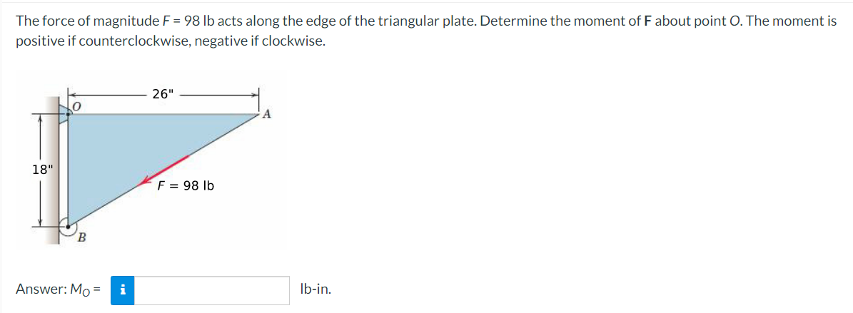 The force of magnitude F = 98 lb acts along the edge of the triangular plate. Determine the moment of F about point O. The moment is
positive if counterclockwise, negative if clockwise.
26"
18"
F = 98 lb
Answer: Mo= i
lb-in.